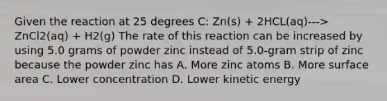 Given the reaction at 25 degrees C: Zn(s) + 2HCL(aq)---> ZnCl2(aq) + H2(g) The rate of this reaction can be increased by using 5.0 grams of powder zinc instead of 5.0-gram strip of zinc because the powder zinc has A. More zinc atoms B. More surface area C. Lower concentration D. Lower kinetic energy