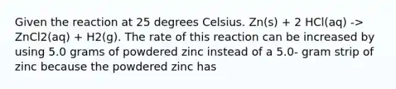 Given the reaction at 25 degrees Celsius. Zn(s) + 2 HCl(aq) -> ZnCl2(aq) + H2(g). The rate of this reaction can be increased by using 5.0 grams of powdered zinc instead of a 5.0- gram strip of zinc because the powdered zinc has