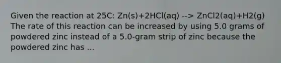 Given the reaction at 25C: Zn(s)+2HCl(aq) --> ZnCl2(aq)+H2(g) The rate of this reaction can be increased by using 5.0 grams of powdered zinc instead of a 5.0-gram strip of zinc because the powdered zinc has ...