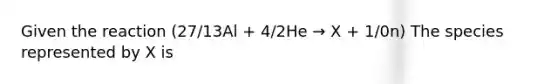 Given the reaction (27/13Al + 4/2He → X + 1/0n) The species represented by X is