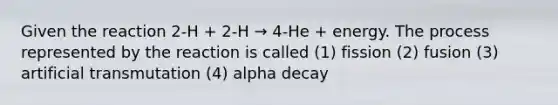 Given the reaction 2-H + 2-H → 4-He + energy. The process represented by the reaction is called (1) fission (2) fusion (3) artificial transmutation (4) alpha decay