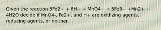 Given the reaction 5Fe2+ + 8H+ + MnO4− → 5Fe3+ +Mn2+ + 4H2O decide if MnO4-, Fe2+, and H+ are oxidizing agents, reducing agents, or neither.