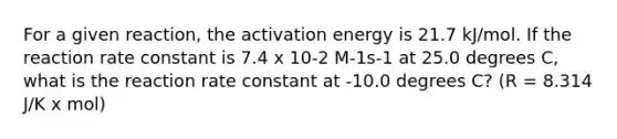 For a given reaction, the activation energy is 21.7 kJ/mol. If the reaction rate constant is 7.4 x 10-2 M-1s-1 at 25.0 degrees C, what is the reaction rate constant at -10.0 degrees C? (R = 8.314 J/K x mol)