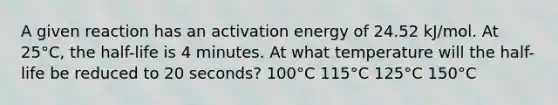 A given reaction has an activation energy of 24.52 kJ/mol. At 25°C, the half-life is 4 minutes. At what temperature will the half-life be reduced to 20 seconds? 100°C 115°C 125°C 150°C