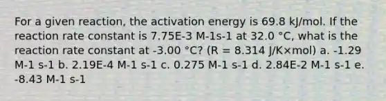 For a given reaction, the activation energy is 69.8 kJ/mol. If the reaction rate constant is 7.75E-3 M-1s-1 at 32.0 °C, what is the reaction rate constant at -3.00 °C? (R = 8.314 J/K×mol) a. -1.29 M-1 s-1 b. 2.19E-4 M-1 s-1 c. 0.275 M-1 s-1 d. 2.84E-2 M-1 s-1 e. -8.43 M-1 s-1