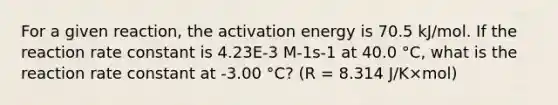 For a given reaction, the activation energy is 70.5 kJ/mol. If the reaction rate constant is 4.23E-3 M-1s-1 at 40.0 °C, what is the reaction rate constant at -3.00 °C? (R = 8.314 J/K×mol)