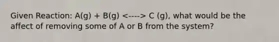 Given Reaction: A(g) + B(g) C (g), what would be the affect of removing some of A or B from the system?