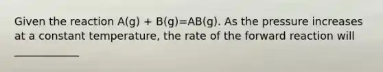 Given the reaction A(g) + B(g)=AB(g). As the pressure increases at a constant temperature, the rate of the forward reaction will ____________