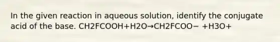 In the given reaction in aqueous solution, identify the conjugate acid of the base. CH2FCOOH+H2O→CH2FCOO− +H3O+