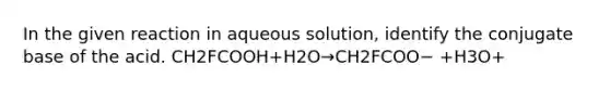 In the given reaction in aqueous solution, identify the conjugate base of the acid. CH2FCOOH+H2O→CH2FCOO− +H3O+