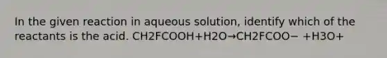 In the given reaction in aqueous solution, identify which of the reactants is the acid. CH2FCOOH+H2O→CH2FCOO− +H3O+