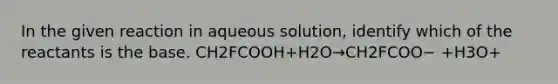 In the given reaction in aqueous solution, identify which of the reactants is the base. CH2FCOOH+H2O→CH2FCOO− +H3O+