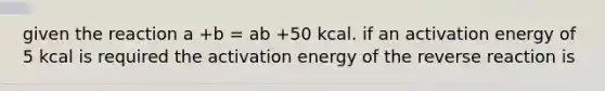 given the reaction a +b = ab +50 kcal. if an activation energy of 5 kcal is required the activation energy of the reverse reaction is