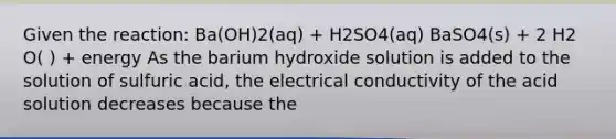 Given the reaction: Ba(OH)2(aq) + H2SO4(aq) BaSO4(s) + 2 H2 O( ) + energy As the barium hydroxide solution is added to the solution of sulfuric acid, the electrical conductivity of the acid solution decreases because the