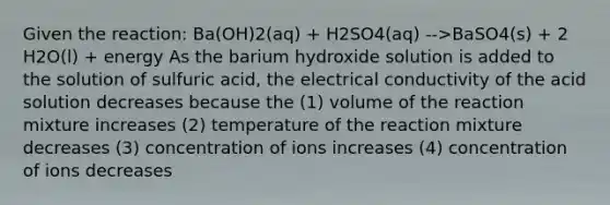 Given the reaction: Ba(OH)2(aq) + H2SO4(aq) -->BaSO4(s) + 2 H2O(l) + energy As the barium hydroxide solution is added to the solution of sulfuric acid, the electrical conductivity of the acid solution decreases because the (1) volume of the reaction mixture increases (2) temperature of the reaction mixture decreases (3) concentration of ions increases (4) concentration of ions decreases