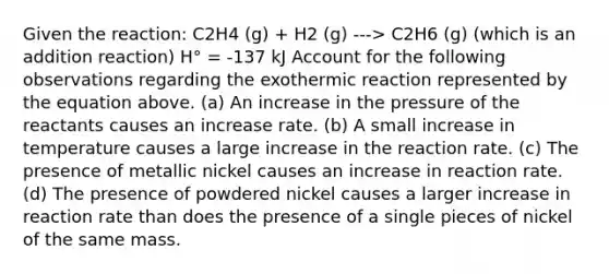 Given the reaction: C2H4 (g) + H2 (g) ---> C2H6 (g) (which is an addition reaction) H° = -137 kJ Account for the following observations regarding the exothermic reaction represented by the equation above. (a) An increase in the pressure of the reactants causes an increase rate. (b) A small increase in temperature causes a large increase in the reaction rate. (c) The presence of metallic nickel causes an increase in reaction rate. (d) The presence of powdered nickel causes a larger increase in reaction rate than does the presence of a single pieces of nickel of the same mass.