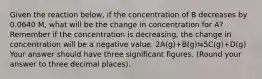 Given the reaction below, if the concentration of B decreases by 0.0640 M, what will be the change in concentration for A? Remember if the concentration is decreasing, the change in concentration will be a negative value. 2A(g)+B(g)⇋5C(g)+D(g) Your answer should have three significant figures. (Round your answer to three decimal places).