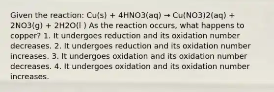 Given the reaction: Cu(s) + 4HNO3(aq) → Cu(NO3)2(aq) + 2NO3(g) + 2H2O(l ) As the reaction occurs, what happens to copper? 1. It undergoes reduction and its oxidation number decreases. 2. It undergoes reduction and its oxidation number increases. 3. It undergoes oxidation and its oxidation number decreases. 4. It undergoes oxidation and its oxidation number increases.