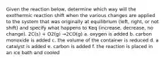 Given the reaction below, determine which way will the exothermic reaction shift when the various changes are applied to the system that was originally at equilibrium (left, right, or not shift) and specify what happens to Keq (increase, decrease, no change). 2C(s) + O2(g) →2CO(g) a. oxygen is added b. carbon monoxide is added c. the volume of the container is reduced d. a catalyst is added e. carbon is added f. the reaction is placed in an ice bath and cooled