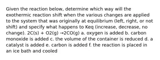 Given the reaction below, determine which way will the exothermic reaction shift when the various changes are applied to the system that was originally at equilibrium (left, right, or not shift) and specify what happens to Keq (increase, decrease, no change). 2C(s) + O2(g) →2CO(g) a. oxygen is added b. carbon monoxide is added c. the volume of the container is reduced d. a catalyst is added e. carbon is added f. the reaction is placed in an ice bath and cooled