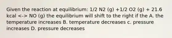 Given the reaction at equilibrium: 1/2 N2 (g) +1/2 O2 (g) + 21.6 kcal NO (g) the equilibrium will shift to the right if the A. the temperature increases B. temperature decreases c. pressure increases D. pressure decreases