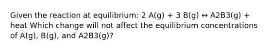 Given the reaction at equilibrium: 2 A(g) + 3 B(g) ↔ A2B3(g) + heat Which change will not affect the equilibrium concentrations of A(g), B(g), and A2B3(g)?