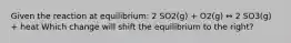 Given the reaction at equilibrium: 2 SO2(g) + O2(g) ↔ 2 SO3(g) + heat Which change will shift the equilibrium to the right?