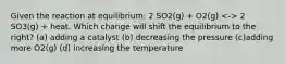 Given the reaction at equilibrium: 2 SO2(g) + O2(g) 2 SO3(g) + heat. Which change will shift the equilibrium to the right? (a) adding a catalyst (b) decreasing the pressure (c)adding more O2(g) (d) increasing the temperature