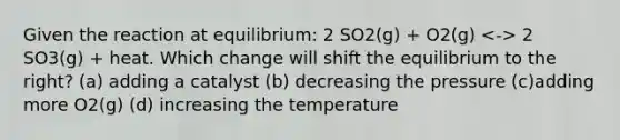 Given the reaction at equilibrium: 2 SO2(g) + O2(g) 2 SO3(g) + heat. Which change will shift the equilibrium to the right? (a) adding a catalyst (b) decreasing the pressure (c)adding more O2(g) (d) increasing the temperature