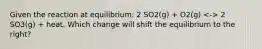 Given the reaction at equilibrium: 2 SO2(g) + O2(g) 2 SO3(g) + heat. Which change will shift the equilibrium to the right?