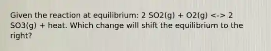 Given the reaction at equilibrium: 2 SO2(g) + O2(g) 2 SO3(g) + heat. Which change will shift the equilibrium to the right?