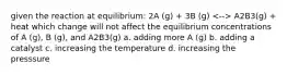 given the reaction at equilibrium: 2A (g) + 3B (g) A2B3(g) + heat which change will not affect the equilibrium concentrations of A (g), B (g), and A2B3(g) a. adding more A (g) b. adding a catalyst c. increasing the temperature d. increasing the presssure