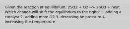 Given the reaction at equilibrium: 2SO2 + O2 --> 2SO3 + heat Which change will shift the equilibrium to the right? 1. adding a catalyst 2. adding more O2 3. dereasing he pressure 4. increasing the temperature