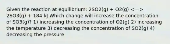 Given the reaction at equilibrium: 2SO2(g) + O2(g) 2SO3(g) + 184 kJ Which change will increase the concentration of SO3(g)? 1) increasing the concentration of O2(g) 2) increasing the temperature 3) decreasing the concentration of SO2(g) 4) decreasing the pressure