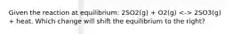 Given the reaction at equilibrium: 2SO2(g) + O2(g) 2SO3(g) + heat. Which change will shift the equilibrium to the right?