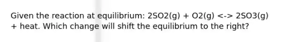 Given the reaction at equilibrium: 2SO2(g) + O2(g) 2SO3(g) + heat. Which change will shift the equilibrium to the right?