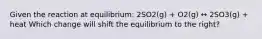 Given the reaction at equilibrium: 2SO2(g) + O2(g) ↔ 2SO3(g) + heat Which change will shift the equilibrium to the right?