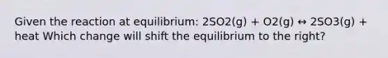 Given the reaction at equilibrium: 2SO2(g) + O2(g) ↔ 2SO3(g) + heat Which change will shift the equilibrium to the right?