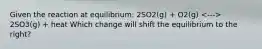 Given the reaction at equilibrium: 2SO2(g) + O2(g) 2SO3(g) + heat Which change will shift the equilibrium to the right?