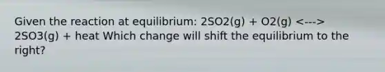 Given the reaction at equilibrium: 2SO2(g) + O2(g) 2SO3(g) + heat Which change will shift the equilibrium to the right?