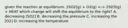 given the reaction at equilibrium: 2SO2(g) + O2(g) 2SO3(g) + HEAT which change will shift the equilibrium to the right? A. decreasing [SO2] B. decreasing the pressure C. increasing the [O2] D. increasing the temperature