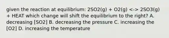 given the reaction at equilibrium: 2SO2(g) + O2(g) 2SO3(g) + HEAT which change will shift the equilibrium to the right? A. decreasing [SO2] B. decreasing the pressure C. increasing the [O2] D. increasing the temperature