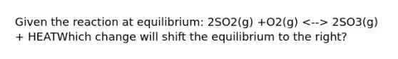 Given the reaction at equilibrium: 2SO2(g) +O2(g) 2SO3(g) + HEATWhich change will shift the equilibrium to the right?