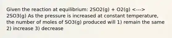 Given the reaction at equilibrium: 2SO2(g) + O2(g) 2SO3(g) As the pressure is increased at constant temperature, the number of moles of SO3(g) produced will 1) remain the same 2) increase 3) decrease