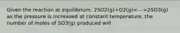 Given the reaction at equilibrium: 2SO2(g)+O2(g) 2SO3(g) as the pressure is increased at constant temperature, the number of moles of SO3(g) produced will