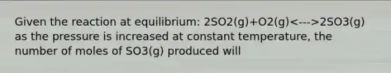 Given the reaction at equilibrium: 2SO2(g)+O2(g) 2SO3(g) as the pressure is increased at constant temperature, the number of moles of SO3(g) produced will