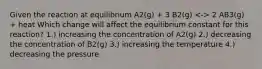 Given the reaction at equilibrium A2(g) + 3 B2(g) 2 AB3(g) + heat Which change will affect the equilibrium constant for this reaction? 1.) increasing the concentration of A2(g) 2.) decreasing the concentration of B2(g) 3.) increasing the temperature 4.) decreasing the pressure