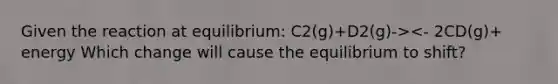 Given the reaction at equilibrium: C2(g)+D2(g)-><- 2CD(g)+ energy Which change will cause the equilibrium to shift?