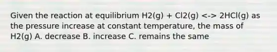 Given the reaction at equilibrium H2(g) + Cl2(g) 2HCl(g) as the pressure increase at constant temperature, the mass of H2(g) A. decrease B. increase C. remains the same