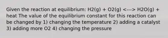 Given the reaction at equilibrium: H2(g) + O2(g) H2O(g) + heat The value of the equilibrium constant for this reaction can be changed by 1) changing the temperature 2) adding a catalyst 3) adding more O2 4) changing the pressure